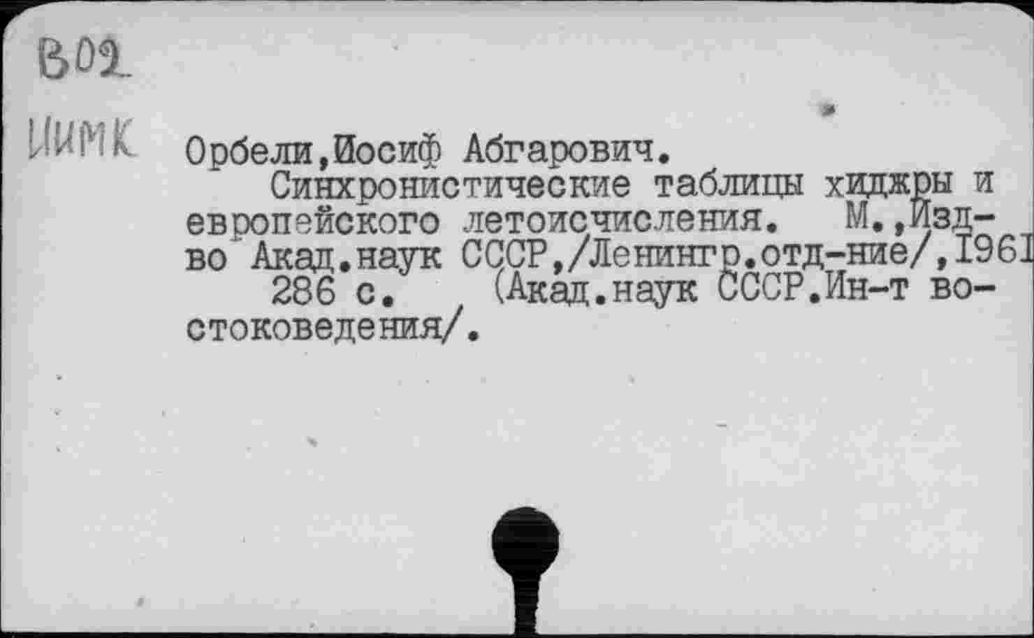 ﻿bdi
HUM к Орбели,Иосиф Абгарович.
Синхронистические таблицы хиджры и европейского летоисчисления. М.,Изд-во' Акад.наук СССР,/Ленингр.отд-ние/,1961 286 с. (Акад.наук СССР.Ин-т востоковедения/.